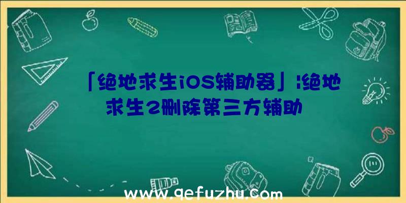 「绝地求生iOS辅助器」|绝地求生2删除第三方辅助